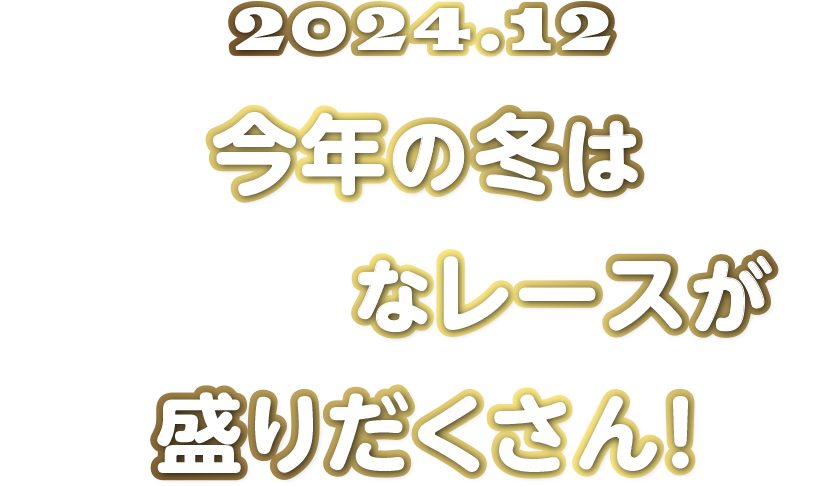 2024.12 今年の冬はBIGなレースが盛りだくさん！